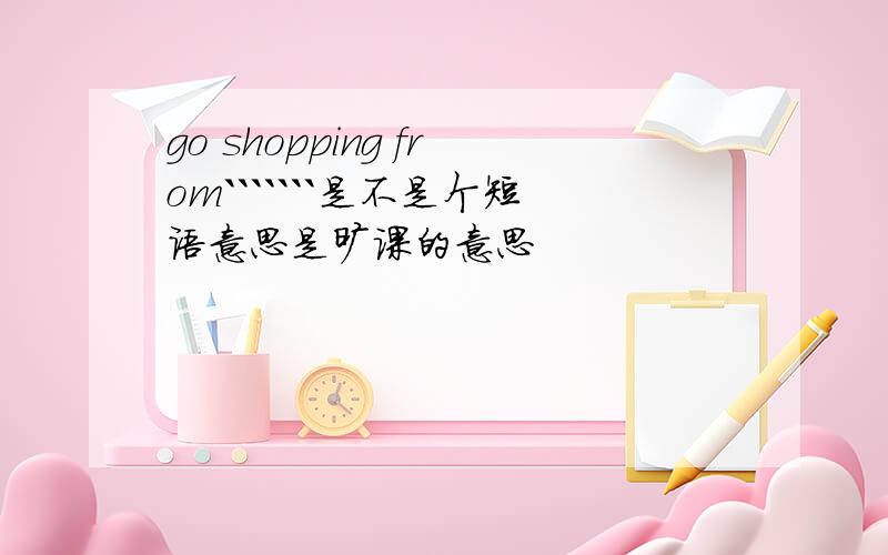 go shopping from```````是不是个短语意思是旷课的意思