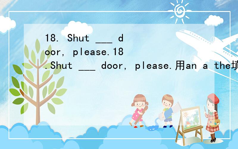 18. Shut ___ door, please.18.Shut ___ door, please.用an a the填空..填哪一个,为什么?