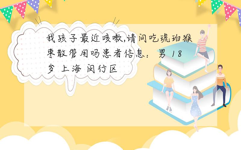 我孩子最近咳嗽,请问吃琥珀猴枣散管用吗患者信息：男 18岁 上海 闵行区