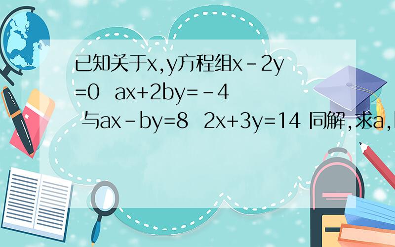 已知关于x,y方程组x-2y=0  ax+2by=-4  与ax-by=8  2x+3y=14 同解,求a,b的值