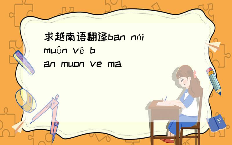 求越南语翻译ban nói muôn vê ban muon ve ma