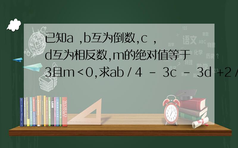 已知a ,b互为倒数,c ,d互为相反数,m的绝对值等于3且m＜0,求ab／4 - 3c - 3d +2／5m的值