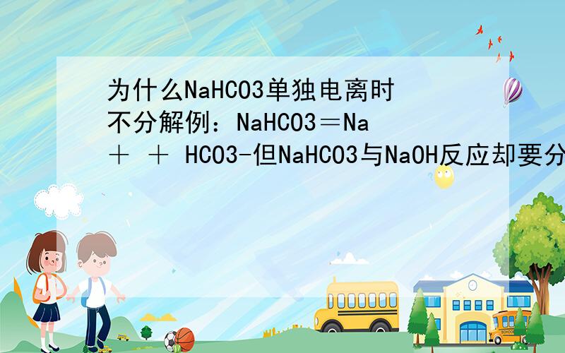 为什么NaHCO3单独电离时不分解例：NaHCO3＝Na＋ ＋ HCO3-但NaHCO3与NaOH反应却要分解?例:(他们的电离式)HCO3- + OH- = H2O +CO32-