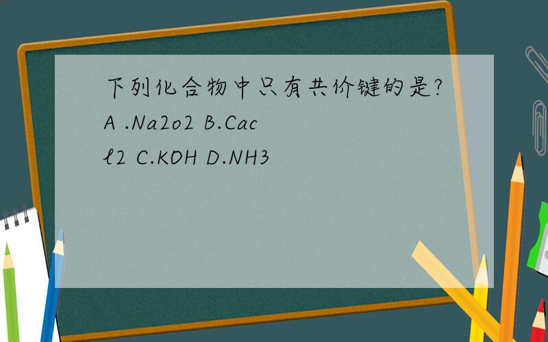 下列化合物中只有共价键的是?A .Na2o2 B.Cacl2 C.KOH D.NH3