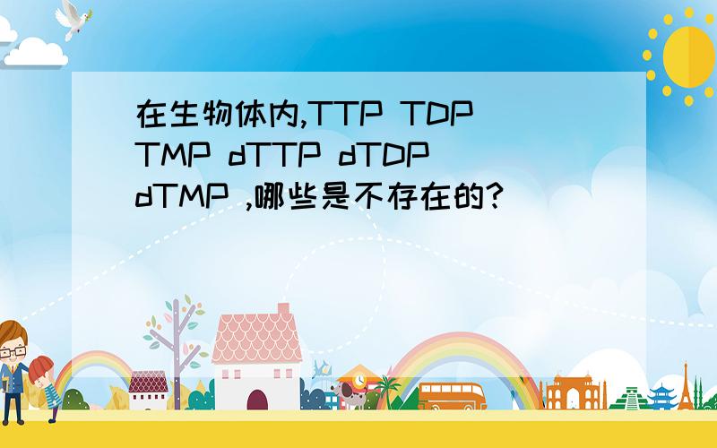 在生物体内,TTP TDP TMP dTTP dTDP dTMP ,哪些是不存在的?