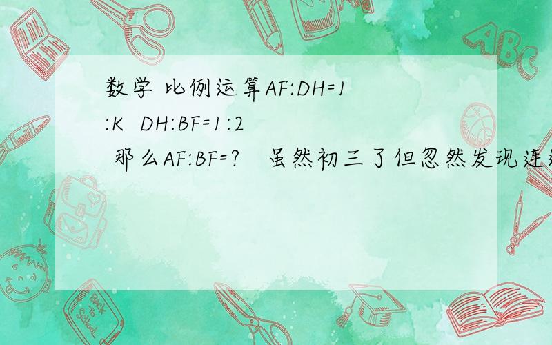 数学 比例运算AF:DH=1:K  DH:BF=1:2  那么AF:BF=?   虽然初三了但忽然发现连这个都不会算了,那位解答以下 谢谢说明方法