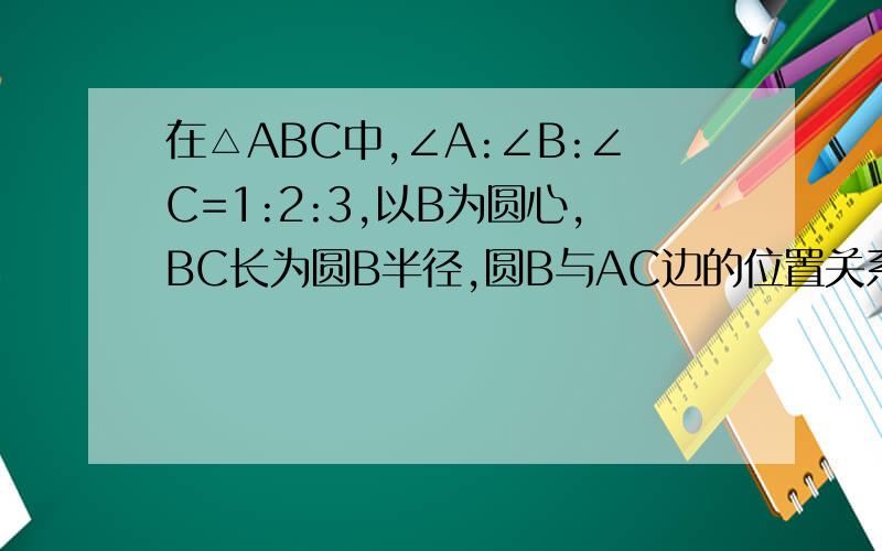 在△ABC中,∠A:∠B:∠C=1:2:3,以B为圆心,BC长为圆B半径,圆B与AC边的位置关系是