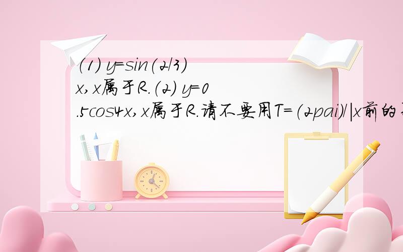 （1） y＝sin(2/3)x,x属于R.（2） y=0.5cos4x,x属于R.请不要用T＝（2pai）／｜x前的系数｜这个公式.请一步步的计算～