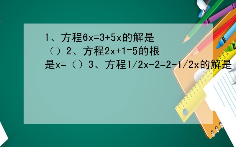1、方程6x=3+5x的解是（）2、方程2x+1=5的根是x=（）3、方程1/2x-2=2-1/2x的解是（）4、若2x+1=8,则4x+1的值为（）