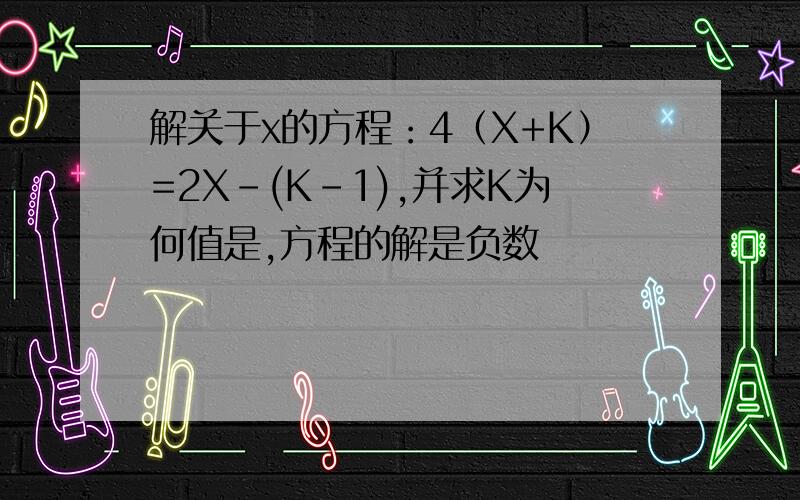 解关于x的方程：4（X+K）=2X-(K-1),并求K为何值是,方程的解是负数