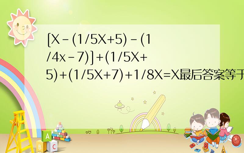 [X-(1/5X+5)-(1/4x-7)]+(1/5X+5)+(1/5X+7)+1/8X=X最后答案等于X=40